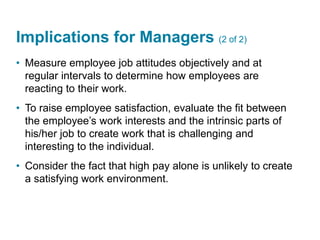 Implications for Managers (2 of 2)
• Measure employee job attitudes objectively and at
regular intervals to determine how employees are
reacting to their work.
• To raise employee satisfaction, evaluate the fit between
the employee’s work interests and the intrinsic parts of
his/her job to create work that is challenging and
interesting to the individual.
• Consider the fact that high pay alone is unlikely to create
a satisfying work environment.
 
