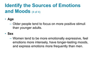 Identify the Sources of Emotions
and Moods (4 of 4)
• Age
– Older people tend to focus on more positive stimuli
than younger adults.
• Sex
– Women tend to be more emotionally expressive, feel
emotions more intensely, have longer-lasting moods,
and express emotions more frequently than men.
 