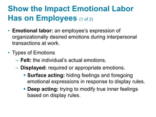 Show the Impact Emotional Labor
Has on Employees (1 of 2)
• Emotional labor: an employee’s expression of
organizationally desired emotions during interpersonal
transactions at work.
• Types of Emotions
– Felt: the individual’s actual emotions.
– Displayed: required or appropriate emotions.
 Surface acting: hiding feelings and foregoing
emotional expressions in response to display rules.
 Deep acting: trying to modify true inner feelings
based on display rules.
 