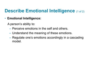 Describe Emotional Intelligence (1 of 2)
• Emotional Intelligence:
A person’s ability to:
– Perceive emotions in the self and others.
– Understand the meaning of these emotions.
– Regulate one’s emotions accordingly in a cascading
model.
 