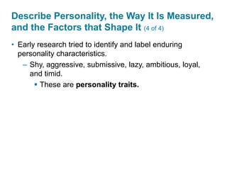 Describe Personality, the Way It Is Measured,
and the Factors that Shape It (4 of 4)
• Early research tried to identify and label enduring
personality characteristics.
– Shy, aggressive, submissive, lazy, ambitious, loyal,
and timid.
 These are personality traits.
 