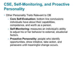 CSE, Self-Monitoring, and Proactive
Personality
• Other Personality Traits Relevant to OB
– Core Self-Evaluation: bottom line conclusions
individuals have about their capabilities,
competence, and worth as a person.
– Self-Monitoring: measures an individual’s ability
to adjust his or her behavior to external, situational
factors.
– Proactive Personality: people who identify
opportunities, show initiative, take action, and
persevere until meaningful change occurs.
 