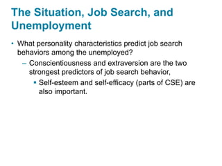 The Situation, Job Search, and
Unemployment
• What personality characteristics predict job search
behaviors among the unemployed?
– Conscientiousness and extraversion are the two
strongest predictors of job search behavior,
 Self-esteem and self-efficacy (parts of CSE) are
also important.
 