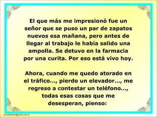 El que más me impresionó fue un señor que se puso un par de zapatos nuevos esa mañana, pero antes de llegar al trabajo le había salido una ampolla. Se detuvo en la farmacia por una curita. Por eso está vivo hoy.  Ahora, cuando me quedo atorado en el tráfico..., pierdo un elevador..., me regreso a contestar un teléfono..., todas esas cosas que me desesperan, pienso:  [email_address] 