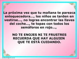 La próxima vez que tu mañana te parezca enloquecedora..., los niños se tarden en vestirse..., no logras encontrar las llaves del coche..., te topas con todos los semáforos en rojo...,  NO TE ENOJES NI TE FRUSTRES RECUERDA QUE HAY ALGUIEN  QUE TE ESTÁ CUIDANDO. [email_address] 