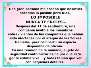 Una gran persona me enseño que nosotros hacemos lo posible pero Dios.. LO IMPOSIBLE  NUNCA TE ENOJES... Después del 11 de septiembre, una compañía invitó a los miembros sobrevivientes de las compañías que habían sido afectadas por el ataque de las Torres Gemelas, para compartir su espacio disponible de oficina.  En una reunión de la mañana, el jefe de seguridad contó historias de por qué esta gente estaba viva... y todas tenían que ver con pequeños detalles.  [email_address] 