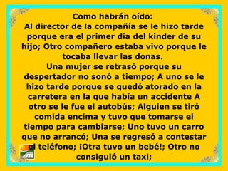sonialilianafio@yahoo.com.ar
Como habrán oído:
Al director de la compañía se le hizo tarde
porque era el primer día del kinder de su
hijo; Otro compañero estaba vivo porque le
tocaba llevar las donas.
Una mujer se retrasó porque su
despertador no sonó a tiempo; A uno se le
hizo tarde porque se quedó atorado en la
carretera en la que había un accidente A
otro se le fue el autobús; Alguien se tiró
comida encima y tuvo que tomarse el
tiempo para cambiarse; Uno tuvo un carro
que no arrancó; Una se regresó a contestar
el teléfono; ¡Otra tuvo un bebé!; Otro no
consiguió un taxi;
 
