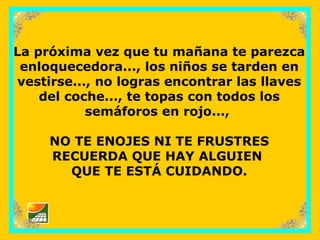 sonialilianafio@yahoo.com.ar
La próxima vez que tu mañana te parezca
enloquecedora..., los niños se tarden en
vestirse..., no logras encontrar las llaves
del coche..., te topas con todos los
semáforos en rojo...,
NO TE ENOJES NI TE FRUSTRES
RECUERDA QUE HAY ALGUIEN
QUE TE ESTÁ CUIDANDO.
 