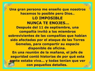 sonialilianafio@yahoo.com.ar
Una gran persona me enseño que nosotros
hacemos lo posible pero Dios..
LO IMPOSIBLE
NUNCA TE ENOJES...
Después del 11 de septiembre, una
compañía invitó a los miembros
sobrevivientes de las compañías que habían
sido afectadas por el ataque de las Torres
Gemelas, para compartir su espacio
disponible de oficina.
En una reunión de la mañana, el jefe de
seguridad contó historias de por qué esta
gente estaba viva... y todas tenían que ver
con pequeños detalles.
 