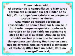 Como habrán oído:  Al director de la compañía se le hizo tarde porque era el primer día del kinder de su hijo; Otro compañero estaba vivo porque le tocaba llevar las donas.  Una mujer se retrasó porque su despertador no sonó a tiempo; A uno se le hizo tarde porque se quedó atorado en la carretera en la que había un accidente A otro se le fue el autobús; Alguien se tiró comida encima y tuvo que tomarse el tiempo para cambiarse; Uno tuvo un carro que no arrancó; Una se regresó a contestar el teléfono; ¡Otra tuvo un bebé!; Otro no consiguió un taxi; [email_address] 