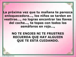 La próxima vez que tu mañana te parezca
   enloquecedora..., los niños se tarden en
  vestirse..., no logras encontrar las llaves
      del coche..., te topas con todos los
             semáforos en rojo...,

                      NO TE ENOJES NI TE FRUSTRES
                      RECUERDA QUE HAY ALGUIEN
                        QUE TE ESTÁ CUIDANDO.



sonialilianafio@yahoo.com.ar
 
