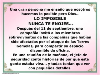 Una gran persona me enseño que nosotros
                  hacemos lo posible pero Dios..
                                 LO IMPOSIBLE
                               NUNCA TE ENOJES...
              Después del 11 de septiembre, una
                compañía invitó a los miembros
          sobrevivientes de las compañías que habían
           sido afectadas por el ataque de las Torres
              Gemelas, para compartir su espacio
                      disponible de oficina.
            En una reunión de la mañana, el jefe de
           seguridad contó historias de por qué esta
           gente estaba viva... y todas tenían que ver
                     con pequeños detalles.
sonialilianafio@yahoo.com.ar
 