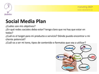 Social Media Plan
¿Cuáles son mis objetivos?
¿En qué redes sociales debo estar? tengo claro que no hay que estar en
todas?
¿Cuál es el target para mi producto o servicio? Dónde puedo encontrar a mi
cliente potencial?
¿Cuál va a ser mi tono, tipos de contenido o formatos que voy a utilizar?
 