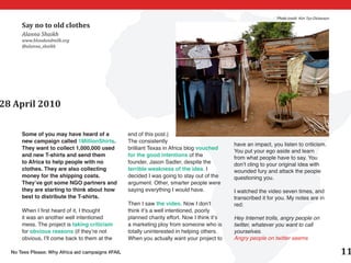 Photo credit: Kim Tyo-Dickerson

      Say no to old clothes
      Alanna Shaikh
      www.bloodandmilk.org
      @alanna_shaikh




28 April 2010

      Some of you may have heard of a              end of this post.)
      new campaign called 1MillionShirts.          The consistently
                                                                                              have an impact, you listen to criticism.
      They want to collect 1,000,000 used          brilliant Texas in Africa blog vouched
                                                                                              You put your ego aside and learn
      and new T-shirts and send them               for the good intentions of the             from what people have to say. You
      to Africa to help people with no             founder, Jason Sadler, despite the         don’t cling to your original idea with
      clothes. They are also collecting            terrible weakness of the idea. I           wounded fury and attack the people
      money for the shipping costs.                decided I was going to stay out of the     questioning you.
      They’ve got some NGO partners and            argument. Other, smarter people were
      they are starting to think about how         saying everything I would have.            I watched the video seven times, and
      best to distribute the T-shirts.                                                        transcribed it for you. My notes are in
                                                   Then I saw the video. Now I don’t          red:
      When I first heard of it, I thought          think it’s a well intentioned, poorly
      it was an another well intentioned           planned charity effort. Now I think it’s   Hey Internet trolls, angry people on
      mess. The project is taking criticism        a marketing ploy from someone who is       twitter, whatever you want to call
      for obvious reasons (if they’re not          totally uninterested in helping others.    yourselves.
      obvious, I’ll come back to them at the       When you actually want your project to     Angry people on twitter seems

  No Tees Please: Why Africa aid campaigns #FAIL                                                                                                  11
 