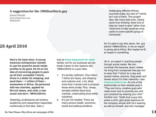 A suggestion for the 1MillionShirts guy                                                       challenging different African
                                                                                                    countries today, but lack of T-shirts
      Laura Freschi
      www.aidwatchers.com
                                                                                                    isn’t one of them. This project
      @aidwatch                                                                                     idea, like many bad ones, clearly
                                                                                                    came from thinking “what kind of
                                                                                                    help do I want to give” rather than
                                                                                                    “what kind of help would be most
                                                                                                    useful to some specific group of
                                                                                                    individuals.”


                                                                                                So it’s safe to say that Jason, the guy
28 April 2010                                                                                   behind 1MillionShirts, is not an expert
                                                                                                in giving aid to Africa. But maybe he IS
                                                                                                an expert in something.

      Here’s the back story: A young               look at these blog posts for more
                                                                                                He is an expert in reaching people
      American entrepreneur wanted                 details, but for our purposes we can
                                                                                                through social media. We can
      to use his powerful social media             break it down to two reasons why
                                                                                                conclude this because Jason makes
      profiles to do good. He hit on the           1MillionShirts is a poor idea:
                                                                                                his living from companies that pay him
      idea of convincing people to pack
                                                                                                to wear their T-shirts for a day and
      up all their unneeded T-shirts,              1.	 It’s terribly inefficient. One million   spread videos, pictures, blog posts and
      throw in a dollar for shipping, and              T-shirts are heavy, and shipping         tweets about it to their networks—see
      send them – 1 million of them –                  and customs cost a lot, likely           iwearyourshirt.com. As one of the
      somewhere in Africa. He partnered                more than it would cost to produce       testimonials on their website puts it,
      with two charities, applied for                  those shirts locally. Plus, cheap        “They are funny, creative guys who
      501(c)3 status, and voilà, a new                 donated clothes flood local              really know how to promote you and
      cause was born: 1MillionShirts.                  markets, undercutting local textile      your products by wearing your shirt.”
                                                       industries.                              Another one: “Gotta love a guy who
      Yesterday, professional aid workers,         2.	 It’s just not needed. There are          wears a shirt, gets great exposure for
      academics and researchers responded              many serious health, economic,           the company whose shirt he’s wearing
      vociferously to this idea. Take a                social and political problems            as well as himself, and who manages

  No Tees Please: Why Africa aid campaigns #FAIL                                                                                            14
 