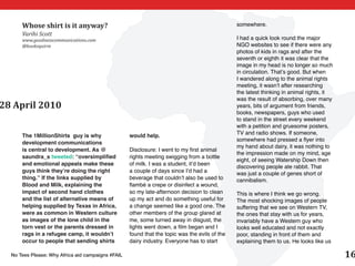 Whose shirt is it anyway?                                                                somewhere.
      Varihi Scott
      www.goodnesscommunications.com                                                           I had a quick look round the major
      @booksquirm                                                                              NGO websites to see if there were any
                                                                                               photos of kids in rags and after the
                                                                                               seventh or eighth it was clear that the
                                                                                               image in my head is no longer so much
                                                                                               in circulation. That’s good. But when
                                                                                               I wandered along to the animal rights
                                                                                               meeting, it wasn’t after researching
                                                                                               the latest thinking in animal rights, it
                                                                                               was the result of absorbing, over many
28 April 2010                                                                                  years, bits of argument from friends,
                                                                                               books, newspapers, guys who used
                                                                                               to stand in the street every weekend
                                                                                               with a petition and gruesome posters,
                                                                                               TV and radio shows. If someone,
      The 1MillionShirts guy is why                would help.
                                                                                               somewhere had pressed a flyer into
      development communications
                                                                                               my hand about dairy, it was nothing to
      is central to development. As @              Disclosure: I went to my first animal
                                                                                               the impression made on my mind, age
      saundra_s tweeted: “oversimplified           rights meeting swigging from a bottle
                                                                                               eight, of seeing Watership Down then
      and emotional appeals make these             of milk. I was a student, it’d been
                                                                                               discovering people ate rabbit. That
      guys think they’re doing the right           a couple of days since I’d had a            was just a couple of genes short of
      thing.” If the links supplied by             beverage that couldn’t also be used to      cannibalism.
      Blood and Milk, explaining the               flambé a crepe or disinfect a wound,
      impact of second hand clothes                so my late-afternoon decision to clean      This is where I think we go wrong.
      and the list of alternative means of         up my act and do something useful for       The most shocking images of people
      helping supplied by Texas in Africa,         a change seemed like a good one. The        suffering that we see on Western TV,
      were as common in Western culture            other members of the group glared at        the ones that stay with us for years,
      as images of the lone child in the           me, some turned away in disgust, the        invariably have a Western guy who
      torn vest or the parents dressed in          lights went down, a film began and I        looks well educated and not exactly
      rags in a refugee camp, it wouldn’t          found that the topic was the evils of the   poor, standing in front of them and
      occur to people that sending shirts          dairy industry. Everyone has to start       explaining them to us. He looks like us

  No Tees Please: Why Africa aid campaigns #FAIL                                                                                          16
 