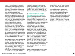 and he is presented as the authority.        have been working on community            world in hours but the views of those
    Newspeople do it, celebrities working        media projects for years – why can’t      he plans to help have yet to reach us.
    for charities do it and the NGO              the graduates and the outputs of those
    fundraising material that presents the       projects flood into the spaces left by    (Am I equating poor people with
    NGO as the all-powerful, benevolent          the redundant images of victimhood?       farm animals? No, just saying none
    force, is doing the same thing. If                                                     of us come into the world knowing
    instead we saw the people affected           In Communication for Another              everything about everything. An
    by the suffering, explaining what they       Development: Listening before             example of a personal screw up in the
    were doing to tackle the situation, we       telling, Wendy Quarry and Ricardo         Third World Society would’ve been a
    wouldn’t think that to be concerned is       Ramirez argue that to have proper         better example but I didn’t go in there
    to go there (as all the really concerned     communication in development, i.e. an     because it was clear from a distance
    people on TV do), we wouldn’t think          exchange between all parties involved,    that they were posh kids on a pity trip.)
    that they have nothing so surely             requires different kinds of development
    anything we do will help (as a guy           organisations to the ones we have
    standing in front of kids playing in a       now. At present the development
    ditch conveys) and if we could see the       industry tells: it tells poor people
    complex social web of family, friends,       what to do, it tells the public what it
    groups, local businesses and services,       wants them to do, donors tell NGOs
    community movers and shakers who             what they should be doing, NGOs tell
    get things done, we might start to think     donors what they think they want to
    about how we can move obstacles out          hear. There are projects that claim to
    of their way instead of imagining we’re      give the poor a voice but they always
    the much needed star of the show.            had a voice, the problem is that no
                                                 one appears to be listening. I haven’t
    Many NGOs already have the capacity          finished the book yet so I don’t know
    to help address this. Currently a lot        how it ends. However, the point that
    of citizen journalism posted from the        you have to listen to people before you
    more marginalised parts of the world         can help them seems uncontentious
    looks a lot like Western backpackers         and yet oddly absent in our cultural
    with camcorders. Maybe that’s a              landscapes.
    language/translation issue and those
    guys are just emulating the role model       News of one relatively rich guy’s plan
    our society has held up. But NGOs            to try and help can travel round the

No Tees Please: Why Africa aid campaigns #FAIL                                                                                         17
 