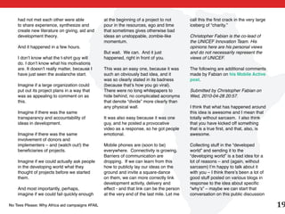had not met each other were able             at the beginning of a project to not       call this the first crack in the very large
    to share experience, synthesize and          pour in the resources, ego and time        iceberg of “charity.”
    create new literature on giving, aid and     that sometimes gives otherwise bad
    development theory.                          ideas an unstoppable, zombie-like          Christopher Fabian is the co-lead of
                                                 momentum.                                  the UNICEF Innovation Team. His
    And it happened in a few hours.                                                         opinions here are his personal views
                                                 But wait. We can. And it just              and do not necessarily represent the
    I don’t know what the t-shirt guy will       happened, right in front of you.           views of UNICEF.
    do. I don’t know what his motivations
    are. It doesn’t really matter, because I     This was an easy one, because it was       The following are additional comments
    have just seen the avalanche start.          such an obviously bad idea, and it         made by Fabian on his Mobile Active
                                                 was so clearly stated in its badness       post.
    Imagine if a large organization could        (because that’s how you go viral).
    put out its project plans in a way that      There were no long whitepapers to          Submitted by Christopher Fabian on
    was as appealing to comment on as            hide behind, no complicated acronyms       Wed, 2010-04-28 20:57.
    this.                                        that denote “divide” more clearly than
                                                 any physical wall.                         I think that what has happened around
    Imagine if there was the same                                                           this idea is awesome and I mean that
    transparancy and accountability of           It was also easy because it was one        totally without sarcasm. I also think
    ideas in development.                        guy, and he posted a provocative           that you have kicked off something
                                                 video as a response, so he got people      that is a true first, and that, also, is
    Imagine if there was the same                emotional.                                 awesome.
    involvement of donors and
    implementers – and (watch out!) the          Mobile phones are (soon to be)             Collecting stuff in the “developed
    beneficiaries of projects.                   everywhere. Connectivity is growing.       world” and sending it to the
                                                 Barriers of communication are              “developing world” is a bad idea for a
    Imagine if we could actually ask people      dropping. If we can learn from this        lot of reasons – and (again, without
    in the developing world what they            how to publicly lay our ideas on the       sarcasm) I’m happy to talk about it
    thought of projects before we started        ground and invite a square-dance           with you – I think there’s been a lot of
    them.                                        on them, we can more correctly link        good stuff posted on various blogs in
                                                 development activity, delivery and         response to the idea about specific
    And most importantly, perhaps,               effect - and that link can be the person   “why’s” – maybe we can start that
    imagine if we could fail quickly enough      at the very end of the last mile. Let me   conversation on this public discussion

No Tees Please: Why Africa aid campaigns #FAIL                                                                                            19
 