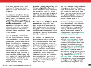 certainly not least the authors (and         Shipping a bunch of shirts isn’t evil,     And then…Become a voice for good
    more recently bloggers) who have             it’s just not good development. It         development. Speaker, blogger,
    opened up a world of experience and          carries the obvious risk of consuming      social media persona, ect. The (t-shirt)
    knowledge.                                   lots of time from the NGO’s you’ve         rags to (best practices) riches story
                                                 partnered with, along with a myriad of     about a guy who wanted to help… and
    Your education came faster. Whereas          other problems pointed out by other        then got beat up by the Internet trolls
    I simply read Easterly, he responded         folks with much more experience than       of development. Iron sharpens iron,
    directly to you (...I’m not saying I envy    I.                                         and we’ll emerge better for it.
    the attention). Snarky or not, you’re in
    dialogue with some of the brightest          I’m not sure why the 501c3’s didn’t        I’m serious; development advocates
    minds in development. It looks               point this out. My guess is they           could use your help. There are more
    like things are evolving from pointed        were excited by the possibility of a       people that want to start their own
    criticism to constructive conversation.      lot of good press and attention, and       non-profit than ever. “Helping Africa”
    Historical moment in NPO history?            thought the cross-promotion could          is trendy, but without a knowledge
    Perhaps a stretch, but it’s been a great     help spur new donors for them. Good        of good development, there will be
    thing to witness.                            development practices sometimes get        more negatives than positives. Good
                                                 lost in the excitement.                    intentions are not enough.
    I have no doubt that #1millionshirts
    was born from pure motives. Sending          But I digress. The question you’re         My wonderful, amazing, brilliant
    a shirt from America to a child in rural     wrestling with is what to do now. As       girlfriend Richenda recently went to
    Kenya makes me smile: it’s a nice gift.      Chris from MobileActive writes, there      a conference called Ideation. There
    Clearly, It’s not long term sustainable      are some pretty positive lessons to        were many, many people there in the
    development, and it’s not supposed to        take away from all of this. And therein    process of establishing non-profits.
                                                                                            Hopefully those non-profits will follow
    be. It’s a gift, and it has the potential    lies a huge opportunity. My hope is
                                                                                            the lead of speakers Scott Harrison
    to make a child smile. So it’s not a         that you will put the project on hold
                                                                                            and Eugene Cho and do great at
    stretch to see how you moved from            and invest that time into learning about
                                                                                            portraying the people they partner with
    making one child smile, to wanting to        development and the aid industry.          as... well… people. And hopefully new
    make one million children happy. But         Read everything you can, meet with         orgs will follow Charity Water and
    when you did that, you’ve introduced a       experienced thinkers and workers,          One Days Wage’s example in leaving
    massive logistics puzzle that involves       spend some time in a “less-developed       the development work to organizations
    shipping cargo, warehouses, trucks,          country” (or whatever the accepted         on the ground with indigenous staff,
    drivers, and lots of money.                  term is these days).                       community trust, and goals of long-

No Tees Please: Why Africa aid campaigns #FAIL                                                                                         24
 