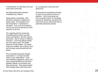 #1millionshirts, I’m referring to his most   do, as opposed to what they were
    vocal critics of the idea.                   going to do.

    Not offering alternative solutions           In this world of overwhelming choices,
    invalidates your criticism.                  it’s hard to know where to focus our
                                                 attention. I don’t know about you,
    Taking action is everything. With            but I am going to focus on the people
    the best of intentions, mistakes are         trying to do something, and ignore the
    always made. But mistakes are in             cries of the cynics unless they offer an
    fact investments. Investments in             actionable alternative solution.
    education. If you try to do something
    and you fail, you just learned one more
    way how not to do it.

    Yes, speaking with the community
    and getting advice before you take
    action are important. But don’t ask for
    permission. Ask for advice on effective
    execution. If all of that talking inhibits
    you from taking action, the chatter
    becomes the big mistake. Go ahead,
    make your mistake, tell us about it, and
    we’ll all keep moving forward with the
    lesson.

    The round table discussion (loosely
    transcribed here) shows how little
    action is ever really offered. There
    were definitely suggestions, ideas, and
    even outright demands but few of the
    speakers offered a true solution that
    they would enact. They simply shared
    their thoughts about what they would

No Tees Please: Why Africa aid campaigns #FAIL                                              37
 