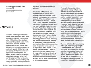 It all happened so fast                      that aid is supposedly designed to
      Karen Attiah                                 alleviate.                                 Personally, the cursory-at-best
      morethanaruby.wordpress.com                                                             approach to dealing with poverty
      @karennattiah                                The men at 1MillionShirts are              reduction in Africa as a result of a
                                                   commendable for thinking about             lack of understanding denoted a kind
                                                   those who are less fortunate. Their        of disrespect to Africa, its industries
                                                   altruistic motives were not in question    and the needs of its people, if I can
                                                   as such. What drew criticism was           be plain. To get to know a people,
                                                   the mechanism. Donating 1 million          to help people, you must respect
                                                   used T-shirts to Africa is not the best    people and their conditions. Donating
                                                   mechanism to reduce poverty in Africa,     a bunch of used, stretched-out, poor
                                                   nor was it helpful to the environment      quality T-shirts from the 1990s does
9 May 2010                                         of Africa. As a whole, the dumping of      not connote having a respect for the
                                                   excess Western cotton products into        people and the economic needs of
                                                   formal and informal markets in Africa      Africa. Africa needs investment, Africa
                                                   has helped contribute to massive           needs employment, Africa needs
      That is the first thought that comes         downturns in Africa’s cotton industry,     support in its various agricultural
      to mind when I reminisce about what          which, along with sugar, is one of         sectors, maternal health care, roads,
      happened concerning the response             Africa biggest export crops. Secondly,     and so on an so forth. A bunch of
      to the 1MillionShirts idea. Media in         the 1MillionShirts operation seemed        faded and used shirts? Not so much.
      general, and especially social media         to have begun in earnest collecting
      has evolved to a level at which              shirts without discernible consideration   The men at 1MillionShirts took a step
      collective action, idea sharing, and         as to the potential consequences           in the right direction by agreeing to
      distribution of information happens at       or implications of the project. As the     a conference call with a group of
      breakneck speed. But the lightning           saying in Proverbs says, “There is         concerned aid professionals, Africans
      fast velocity at which new ideas and         wisdom in counsel”; it was difficult       and other individuals who were not
      approaches to development and                to imagine that such an undertaking        impressed with the initiative. From
      poverty reduction are still up against       would have been met with approval          reading the transcript and the follow
      entrenched notions of Africa, “aid”          from seasoned aid and development          up blog post at 1millionshirts.org, it
      and “development” that continue to           workers, African textile manufacturers     appears that the people behind the
      be paternalistic, condescending, and         or Africans themselves.                    project have realized their mistakes
      frankly, ignorant of the very conditions

  No Tees Please: Why Africa aid campaigns #FAIL                                                                                        38
 