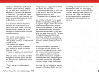 dangerous effect on the Selfhood of          “They should be happy with my hand-         something truly positive can come from
    an entire gender. You may consider           me-downs and my waste.”                     his embryonic idea. It is encouraging
    my use of the word “dangerous” as            “This should make up for all those top-     that Jason was open to discussion and
    extreme but the Self is the beginning        grade minerals and other resources          critique – not everyone in his situation
    of everything. Only when one values,         that I drain from their land.”              would be. Let’s hope that everyone
    respects and truly loves their Self, can     “This should help me sleep at night.”       who comes across his website and
    they then extend that love unto others                                                   campaign will also benefit from his
    and to their environment.                    Let it not be confused, I’m not saying      learning.
                                                 that it is wrong to try and help. Trying
    Sure, there are millions of deprived         to improve things is a spirit that should
    people in this world who would be            be fostered and channeled properly
    happy to be given a new T-shirt, but         for maximum efficiency. To begin with,
    let us consider the total cost of this       the helpers should help themselves.
    transaction. Let us consider the result      Interrogate why you want to help and
    on self-perception.                          what you hope to get out of it. Perhaps
                                                 first admit that you do hope to get
    “You decide what’s good for me, so           something out of it. Be honest and
    why should I think myself?”                  seek understanding, knowledge and
    “You give me handouts, so why should         expertise from the people you want to
    I do for myself”                             help.
    “You owe it to me anyway.”
    “I am not a person who is capable.           And go all the way. If your aim is
    I am destined to remain in this less         to empower Africans, express that
    fortunate state.”                            intention in every way you can; start
    “I should be grateful with second best.”     the empowerment when choosing
                                                 your suppliers, staff, researchers,
    This cost is also paid by the providers,     consultants and advisors. Or partner
    though they may not realise that they        with one of the many enterprising and
    too are losing out. Perhaps not until it     innovative Africans who are already
    is too late.                                 creating change in their communities.

    “They’ll take anything I throw their         It is clear that this has been a learning
    way.”                                        experience for Jason Sadler and that

No Tees Please: Why Africa aid campaigns #FAIL                                                                                          4
 