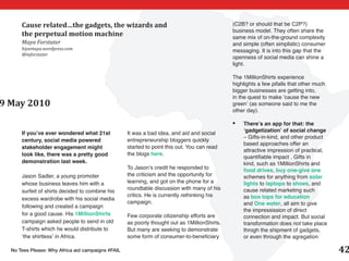 Cause related…the gadgets, the wizards and                                              (C2B? or should that be C2P?)
                                                                                              business model. They often share the
      the perpetual motion machine                                                            same mix of on-the-ground complexity
      Maya Forstater                                                                          and simple (often simplistic) consumer
      hiyamaya.wordpress.com                                                                  messaging. It is into this gap that the
      @mforstater
                                                                                              openness of social media can shine a
                                                                                              light.

                                                                                              The 1MillionShirts experience
                                                                                              highlights a few pifalls that other much
                                                                                              bigger businesses are getting into,
                                                                                              in the quest to make ’cause the new
9 May 2010                                                                                    green’ (as someone said to me the
                                                                                              other day).

                                                                                              •	   There’s an app for that: the
                                                                                                   ‘gadgetization’ of social change
      If you’ve ever wondered what 21st            It was a bad idea, and aid and social
                                                                                                   – Gifts-in-kind, and other product
      century, social media powered                entrepreneurship bloggers quickly
                                                                                                   based approaches offer an
      stakeholder engagement might                 started to point this out. You can read
                                                                                                   attractive impression of practical,
      look like, there was a pretty good           the blogs here.
                                                                                                   quantifiable impact . Gifts in
      demonstration last week.                                                                     kind, such as 1MillionShirts and
                                                   To Jason’s credit he responded to               food drives, buy one-give one
      Jason Sadler, a young promoter               the criticism and the opportunity for           schemes for anything from solar
      whose business leaves him with a             learning, and got on the phone for a            lights to laptops to shoes, and
                                                   roundtable discussion with many of his          cause related marketing such
      surfeit of shirts decided to combine his
                                                   critics. He is currently rethinking his         as box tops for education
      excess wardrobe with his social media
                                                   campaign.                                       and One water, all aim to give
      following and created a campaign
                                                                                                   the impressission of direct
      for a good cause. His 1MillionShirts         Few corporate citizenship efforts are           connection and impact. But social
      campaign asked people to send in old         as poorly thought out as 1MillionShirts.        transformation does not take place
      T-shirts which he would distribute to        But many are seeking to demonstrate             throgh the shipment of gadgets,
      ‘the shirtless’ in Africa.                   some form of consumer-to-beneficiary            or even through the agregation

  No Tees Please: Why Africa aid campaigns #FAIL                                                                                         42
 