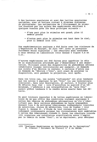 à des hauteurs angulaires et avec des tailles angulaires 
variables, avec un horizon virtuel à diverses distances 
du photographe, Les estimations de l'éloignement du stimu-lus 
fournies par les sujets des expériences vérifient à 
quelques nuances près les deux principes suivants : 
- d'une part plus le stimulus est grand, plus il 
semble proche 
- d'autre part plus le stimulus est haut dans le ciel, 
plus il semble loin (23). 
Une expérimentation analogue a été faite avec les visiteurs de 
l'Exposition du Bourget, en Juin 1981 (avec un protocole 
forcément moins rigoureux) ; les résultats sont conformes 
à ceux obtenus en laboratoire (voir Annexe 5 figure 5.b et 
5.c). 
D'autres expériences ont été faites pour apprécier le r61e 
de la signification attribuée par l'observateur à son obser-vation. 
Utilisant alors des diapositives de phénomènes aériens 
inhabituels (nuages lenticulaires par exemple), on demande 
aux sujets d'en décrire le contenu. A certains d'entre eux 
on demande de "décrire l'Ovni", soit avant de projeter la 
diapositive, soit pendant la projection, soit après. 
Dans les trois cas, les sujets "influencés" ont plus tendance 
que les autres à employer le mot "Ovni" (ou une terminologie 
similaire), dans leur description, et surtout, à fournir plus 
de détails faux (22) : loin d'accroître la qualité d'un té-moignage, 
l'adhésion à une interprétation du "syle Ovni" 
aurait plûtot tendance à la rendre moins exacte dans les dé-tails. 
On peut toujours reprocher a de telles expériences en labora-toire 
de ne pas offrir des conditions vraiment analogues à 
celles des témoins de phénomènes aérospatiaux qu'ils n'iden-tifient 
pas. Mais certains phénomènes en haute atmosphère 
donnent lieu à de multiples témoignages indépendants (rentrées 
de satellites, chutes de météorites, tirs de fusées ( voir 
figure 4. Annexe 4). étude de leur contenu est particu-lièrement 
intéressante puisque les circonstances sont semblables 
à celles des témoignages classés D. Parmi les résultats trouvés 
(23) signalons une corrélation significative entre l'emploi 
par le témoin du terme "Ovni", ou un équivalent, pour désigner 
i23) "Quelques Expériences en Psychologie de la Perception" 
M. Jimenez - Document de Travail no 6 du GEPAN. 
 
