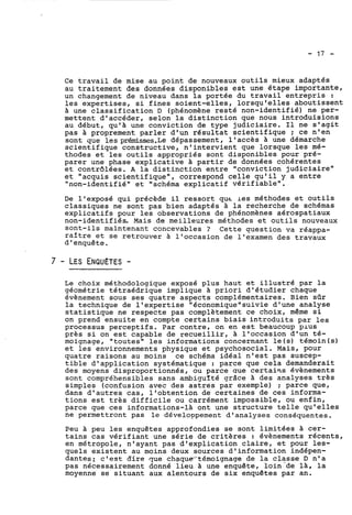 Ce travail de mise au point de nouveaux outils mieux adaptés 
au traitement des données disponibles est une étape importante, 
un changement de niveau dans la portée du travail entrepris : 
les expertises, si fines soient-elles, lorsqu'elles aboutissent 
A une classification D (phénomène resté non-identifié) ne per-mettent 
d'accéder, selon la distinction que nous introduisions 
au début, qu'A une conviction de type judiciaire. Il ne s'agit 
pas a proprement parler d'un résultat scientifique ; ce n'en 
sont que les prénrisses.Le dépassement, l'accès à une démarche 
scientifique constructive, n'intervient que lorsque les mé-thodes 
et les outils appropriés sont disponibles pour pré-parer 
une phase explicative à partir de données cohérentes 
et contrôlées. A la distinction entre "conviction judiciaire" 
et "acquis scientifique", correspond celle qu'il y a entre 
"non-identifié" et "schéma explicatif vérifiable". 
De l'exposé qui précède il ressort qur les méthodes et outils 
classiques ne sont pas bien adaptés à la recherche de schémas 
explicatifs pour les observations de phénomènes aérospatiaux 
non-identifiés. Mais de meilleures méthodes et outils nouveaux 
sont-ils maintenant concevables ? Cette question va réappa-raître 
et se retrouver à l'occasion de l'examen des travaux 
d'enquête. 
Le choix méthodologique exposé plus haut et illustré par la 
géométrie tétraédrique implique à priori d'étudier chaque 
évènement sous ses quatre aspects complémentaires. Bien sûr 
la technique de l'expertise "économique"suivie d'une analyse 
statistique ne respecte pas complètement ce choix, même si 
on prend ensuite en compte certains biais introduits par les 
processus perceptifs. Par contre, on en est beaucoup plus 
près si on est capable de recueillir, A l'occasion d'un té-moignage, 
"toutes" les informations concernant le(s) témoin(s) 
et les environnements physique et psychosocial. Mais, pour 
quatre raisons au moins ce schéma idéal n'est pas suscep-tible 
d'application systématique : parce que cela demanderait 
des moyens disproportionnés, ou parce que certains évènements 
sont compréhensibles sans ambiguIté grâce à des analyses très 
simples (confusion avec des astres par exemple) ; parce que, 
dans d'autres cas, l'obtention de certaines de ces informa-tions 
est très difficile ou carrément impossible, ou enfin, 
parce que ces informations-là ont une structure telle qu'elles 
ne permettront pas le développement d'analyses conséquentes. 
Peu à peu les enquêtes approfondies se sont limitées à cer-tains 
cas vérifiant une série de critères : évènements récents, 
en métropole, n'ayant pas d'explication claire, et pour les-quels 
existent au moins deux sources d'information indépen-dantes: 
c'est are que ~haque~témoignagdee la classe D n'a 
pas nécessairement donné lieu une enquête, loin-de là, la 
moyenne se situant aux alentours de six enquêtes par an. 
 