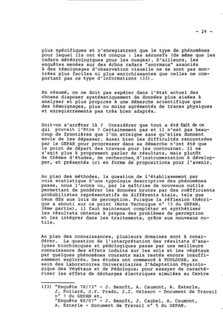 plus spécifiques et n'enregistrent que le type de phénomènes 
pour lequel ils ont été conçus : les aéronefs (de même que les 
radars météorologiques pour les nuages). D'ailleurs, les 
enquêtes menées sur des échos radars "anormaux" associés 
a des témoignages d'observation visuelle ne se sont pas mon-trées 
plus faciles ni plus enrichissantes que celles ne com-portant 
pas ce type d'informations (33). 
En résumé, on ne doit pas espérer dans l'état actuel des 
choses disposer systématiquement de données plus aisées à 
analyser et plus propices à une démarche scientifique que 
des témoignages, plus ou moins agrémentés de traces physiques 
et enregistrements pas très bien adaptés. 
Doit-on s'arrêter là ? Considérer que tout a été fait de ce 
qui pouvait l'être ? Certainement pas et il n'est pas beau-coup 
de frontiéres que l'on atteigne sans qu'elles donnent 
envie de les dépasser. Aussi bien les difficultés rencontrées 
par le GEPAN pour progresser dans sa démarche n'ont été que 
le point de départ des travaux pour les contourner. Il ne 
s'agit plus 3 proprement parler de résultats, mais plutôt 
de thèmes d'études, de recherches,d'instrumentation à dévelop-per, 
et présentés ici en forme de propositions pour l'avenir. 
Au plan des méthodes, la question de l'établissement par 
voie statistique d'une typologie descriptive des phénomènes 
passe, nous l'avons vu, par la maîtrise de nouveaux outils 
permettant de pondérer les données brutes par des coëfficients 
probabilistes représentatifs de différents biais, tels que 
ceux dûs aux lois de perception. Puisque la réflexion théori-que 
a abouti sur ce point (Note Technique no 13 du GEPAN, 
3ème partie), il faut maintenant compléter et synthétiser 
les résultats obtenus à propos des problèmes de perception 
et les intégrer dans les traitements, grâce aux nouveaux ou-tils. 
Au plan des connaissances, plusieurs domaines sont à consi-dérer. 
La question de l'interprétation des résultats d'ana-lyses 
biochimiques et pédologiques passe par une meilleure 
connaissance des effets induits sur les sols et les végétaux 
par quelques phénomènes courants mais restés encore insuffi-samment 
explorés. Des études ont commencé à TOULOUSE, au 
sein des Laboratoires Universitaires d'Adaptation Physiolo-gique 
des végétaux et de Pédologie# pour essayer de caracté-riser 
les effets de décharges électriques simulées au Centre 
(33) "Enquête 78/13" - J. Benoît, A. Caumont, A. Esterle, 
J. Foliard, J.Y. Prado, J.J. Velasco - Document de Travail 
no 1 du GEPAN et, 
"Enquête 80/0IN - J. Benoît, J. Caubel, A. Caumont, 
A. Esterle - Document de Travail no 5 du GEPAN. 
 