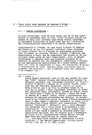 2 - TROIS CLEFS POUR ABORDER UN DOMAINE D'ETUDE - 
Au plan historique, rien de plus banal que de ne pas recon-naître 
un phénomène dans le ciel. C'est toujours arrivé aux 
hommes et cela leur arrivera sans doute encore longtemps. 
Le mouvement historique ne porte donc que sur l'évolution 
des interprétations associées à de telles observations. 
Innaccessible a l'homme, le ciel était d'abord le domaine 
des dieux et ce qui s'y passait reflétait leurs volontés 
ou leurs fureurs. Qu'il s'agisse de phénomènes paisibles 
(vol d'oiseau) ou violents (éclair, foudre) 1 ' ambition des 
observateurs n'était que de comprendre ces signes et de les 
utiliser comme guide de leur comportement. Puis la pensée 
cartésienne a repoussé Dieu aux premiers instants de la 
création et décrété que les évènements inhabituels n'étaient 
qu'une manifestation particulière de l'ordre général perma-nent 
(3). Pour le comprendre il faut, dit Descartes, éliminer 
l'intervention de "tout mauvais génie, non moins rusé et 
trompeur que puissant ... qui a employé toute son industrie 
à me tromper' (4). 
(2) - suite - 
rieux Objets Célestes) vers la fin des années 50, puis 
des "OVNI" (Objets Volants on-Identifiés) pendant la 
décennie suivante. Ces "Soucoupes Volantes" ou "M.O.C." 
étaient dwabord,à l'époque de la guerre froide, pilo-tées 
par des martiens agressifs, petits et laids : 
Mars,n8est-ce pas à la fois la planète rouge et le 
Dieu de la guerre ? Mais rapidement entrèrent en scène 
des vénusiens doux, pacifiques, grands et beaux, venus 
sur Terre pour l'aimer et la sauver : Vénus est bien 
la Déesse de l'Amour. Enfin, après l'intervention épi-sodique 
de quelques saturniens mal définis, le vocabu-laire 
s'est stabilisé autour du terme d''Extra-Terrestres". 
Dans le même temps s'imposait largement le sigle U.F.O. 
(Unidentified Flying Object) qui, supplantant l'OVNI, 
donnait "ufologue'; " ufologie", etc... pour désigner 
les personnes qui à titre privé s'intéressent à ces 
questions,et leurs activités. Mais la langue fran-çaise 
n'a pas tardé à prendre sa revanche grâce aux 
apparitions mariales. Nul ne dispute plus l'hégémonie 
du sigle B.V.M. (Bienheureuse Vierge Marie) utilisé 
même dans des publications de langue anglaise 
("... any Dark Force capable of simulating a B.V.M. 
sighting ..." The Marian apparitions -Flying Saucer 
Peview - Vol 28, no 2, 1982, p.26). 
 