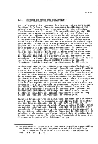 Pour cela nous allons essayer de discuter, et ce sera notre 
deuxième clef, les différents processus intellectuels sur 
lesquels se fonde la conviction que telle interprétation 
d'un évènement est la bonne. Très grossièrement on peut dis-tinguer 
trois types de conviction. Il y a tout d'abord ce 
que l'on peut appeler la conviction"intuitive"qui consiste 
à se faire une opinion sur un sujet avant même de disposer 
d'informations précises le concernant. Cette opinion repose 
alors le plus souvent sur des choix éthiques ou idéologiques 
pré- établis. C'est en fait une pratique très courante et la 
plupart de nos convictions sont de cet ordre, faute de temps 
pour acquérir les informations nécessaires, ou parce que 
celles-ci sont dlfficiïes, voire impossibles, A obtenir. 
Mais il peut aussi se faire que la force même de cette con-viction 
limite les possibilités de prendre en considération 
les données disponibles ou effectue un tri conscient ou in-conscient 
(8). Toutes les attitudes passionnelles sont de cet 
ordre lorsque, comme disait SARTRE à propos du racisme, 
"l'opinion précède l'analyse" et finalement la détermine. 
Le deuxième type de conviction, dite conviction"judiciaire'~, 
est bien illustrée par le travail demandé aux juges d'instruc-tion 
et aux jurés. Il s'agit de fonder une'opinion à propos 
d'un évènement antérieur unique, à partir d'informations dis-parates 
et généralement controversées : témoignages plus ou 
moins cohérents, appréciations forcément subjectives du com-portement 
des témoins aux auditions, expertises psychologiques 
ou physiques très souvent contradictoires, etc... Il y a 
bien sQr une aspiration à justifier les conclusions avec les 
arguments les plus irréfutables possibles, objectifs en quel-que 
sorte. Mais ceci n'exclue pas au niveau individuel le 
poids des présupposés éthiques ou idéologiques, propres aux 
convictions intuitives. On essaye seulement d'en atténuer 
l'effet en demandant une opinion collective à tout un jury 
et non les opinions individuelles de chaque juré. 
Enfin le troisième type de conviction concerne plus étroite-ment 
l'exercice de la démarche scientifique. Elle se distin-gue 
des deux précédentes par le fait qu'elle résulte, au 
moins pour les sciences du réel, d'une relation étroite entre 
un système interprétatif formel (théorie) et un ensemble re-nouvelable 
d'observations (expérimentation). Contrairement à 
la conviction judiciaire elle se fonde sur la répétition d'un 
résultat expérimental (ou d'observation) dans un schéma iden-tique, 
et non plus sur la-cohérence d'ensemble d'informations 
-:disnarates à propos d'un gvènerrierit-unique. 
(8) Le problème du poids des informations nouvelles susceptibles 
de modifier une opinion acquise a aussi été abordé dans 
"l'Astrologie et la Science", J.C. Pecker - La Recherche 
Vol. 14 no 140, p. 127. 
 