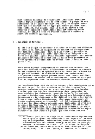 Bien entendu beaucoup de convictions intuitives s'étaient 
faites depuis longtemps (et se font encore) à propos de ces 
phénomènes et de leurs observations (9) ; on conçoit aisé-ment 
que des convictions de type judiciaire puissent aussi 
être établies. Par contre, pour la mise en oeuvre d'une 
démarche réellement scientifique cela est beaucoup moins 
évident. Le GEPAN a donc da d'abord chercher à mettre au 
point une méthode appropriée. 
11 eOt été risqué de chercher à définir en détail des méthodes 
de travail en partant uniquement du constat de l'originalité 
des données disponibles. Tout au plus était-il possible de 
poursuivre l'analyse de cette originalité en essayant d'en 
tirer les grandes lignes d'une démarche appropriée, les études 
pratiques entreprises devant par la suite nous permettre de 
mieux apprécier l'efficacité du modèle "idéal" dont on serait 
parti (10) . 
Nous avons rappelé l'importance du contenu des observations 
pour les sciences du réel. Pratiquement le domaine de chacune 
de ces sciences est en quelque sorte délimité par le choix de 
ce qui est observé, en d'autres termes ses "observables" 
(le progrès technologique pouvant oscasionnellement modifier, 
profondément les conditions d'observation , comme en astrono-mie, 
et engendrer ainsi de nouveaux domaines de recherches). 
Ici lesobservables sont de quatre sortes : les témoignages qui en 
forment la part la plus abondante et la plus connue, les 
témoins eux-mêmes qui ont émis ces témoignages, les données 
d'ordre physique sur les circonstances dans lesquelles se 
sont produits les évènements rapportés et enfin le contexte , 
culturel, idéologique, socia1,dans lequel ces évènements sont 
intervenus et le témoignage a été diffusé (ou non). Ces quatre 
types d'observables (témoignages, témoins,environnement phy-sique, 
environnement psychosocial) ont été largement étudiés 
déja par des disciplines scientifiques distinctes et avec des 
méthodes différentes. On a toutefois rarement essayé de les 
utiliser simultanément au sein d'une même démarche. Or s'ils 
ont souvent été considérés indépendamment (hypothèse de sépa-rabilité) 
on peut penser a priori que dans notre cas ces 
19) Il suffit pour cela de rappeler la littérature impression-nante 
(par la quantité) consacrée à ces sujets ou les mul-tiples 
groupements, associations, commissions privées qui 
fleurissent sur ces thèmes. Pour plus de détails voir par 
exemple le Document de Travail no 2 du GEPAN (A. Esterle) 
(10) Ce thème est traité aussi dans la Note Technique no 3 du 
GEPAN, chap. 1 et 2 (Ph. Besse , A. Esterie , M. Jimenez) . 
 