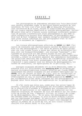 Les photographies de phénomènes aérospatiaux "non-identifiés" 
sont parfois proposées comme la meilleure preuve possible de leur 
existence. En fait rien n'est moins sQr et beaucoup d'illusions 
sont entretenues à ce sujet, malgré le scepticisme des personnes 
qui ont acquis quelque expérience en analyse photographique. Celles-là 
savent bien qu'il n'existe aucune technique irréfutable permet-tant 
de prouver l'authenticité d'une photographie et que même si 
cette authenticité pouvait être démontrée, la photographie peut 
être tout à fait trompeuse (par exemple lorsqu'un mouvement appa-rent 
d'une source lumineuse sur une photographie n'est en fait 
dû qu'à un mouvement de l'appareil). 
Les travaux photographiques effectués au GEPAN ont été l'oc-casion 
de constater une impressionnante variété de défauts possi-bles 
sur des photographies : une série de photos de Vénus prises 
avec une très longue focale a donné des tâches de différentes for-mes, 
dont une évoquait fortuitement une soucoupe "classique'' ; des 
traînées en pointillé sur des photos prises la nuit par temps 
d'orage, étaient dues à un blocage de l'obturateur pendant quelques 
secondes , créant un mouvement apparent des lampadaires municipaux, 
les pointillés résultant des 50 hertz de l'alimentation alternative ; 
une double pleine lune était probablement due à un reflet dans 
l'objectif ; sans compter tous les défauts de développements, les 
tâches de révélateur, les égratignures de la pellicule, etc... 
Quelques truquages délibérés ont pu être démontrés, comme la 
présence d'un fil sous-tendant une maquette,mise en évidence par 
analyse microdensitométrique (travail effectué par Claude POHER). 
Inversement des photos truquées ont été aisément fabriquées par le 
GEPAN, soit en lançant un objet en l'air, soit en introduisant un 
bougé qui déforme le phénomène *otographié (comme pour la photo 
d'hélicoptère en vol, en couverture d'une plaquette du GEPAN), soit 
par surimpression d'une tâche lumineuse sur une photographie de 
paysage (pour faire ensuite des expériences sur la perception). 
Il n'en reste pas moins que, comme pour les autres types de 
données, l'analyse d'une photographie est étroitement dépendante 
de la possibilité d'accéder à l'ensemble des informations la con-cernant. 
En particulier il est impératif de travailler sur les 
négatifs originaux, de disposer de tous les détails sur les condi-tions 
de prises de vue, l'appareil utilisé, le travail de tirage 
et de développement, etc... En ce sens, les photographies sont 
des données comme les autres, ni plus ni moins fiables a priori 
que les témoignages eux-mêmes. En particulier les photographies 
"anormales" prises par des personnes n'ayant rien remarqué de 
spécial au moment de la prise de vue, se sont toutes trouvées 
résulter d'un défaut banal ou d'un autre. 
 