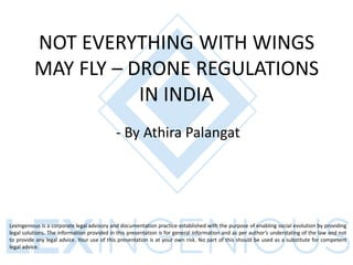 NOT EVERYTHING WITH WINGS
MAY FLY – DRONE REGULATIONS
IN INDIA
- By Athira Palangat
LexIngenious is a corporate legal advisory and documentation practice established with the purpose of enabling social evolution by providing
legal solutions. The information provided in this presentation is for general information and as per author’s understating of the law and not
to provide any legal advice. Your use of this presentation is at your own risk. No part of this should be used as a substitute for competent
legal advice.
 