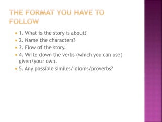 





1. What is the story is about?
2. Name the characters?
3. Flow of the story.
4. Write down the verbs (which you can use)
given/your own.
5. Any possible similes/idioms/proverbs?

 