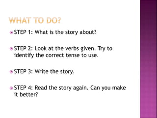  STEP

1: What is the story about?

 STEP

2: Look at the verbs given. Try to
identify the correct tense to use.

 STEP
 STEP

3: Write the story.

4: Read the story again. Can you make
it better?

 