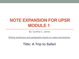 NOTE EXPANSION FOR UPSR
MODULE 1
By: Cynthia C. James
Writing sentences and paragraphs based on notes and pictures.
Title: A Trip to Safari
 
