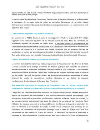NOTE EXPLICATIVE DU BUDGET 2015-2016
10
agroindustrielles est créé, financé à hauteur 7 milliards de gourdes par année à partir d’un grand emprunt
national en support à cette politique.
La transformation agroindustrielle, l’ouverture à d’autres types de formation technique et professionnelle,
la valorisation de nouveaux corps de métier qui permettent l’émergence de no uvelles classes
d’entrepreneurs constituent des atouts considérables pour revigorer ce secteur. Les investissements iront
également dans ce sens.
La structuration progressive des pôles de croissance
En accord avec le PSDH, document-cadre de développement d’Haïti, le budget 2015-2016 intègre
l’approche d’une croissance équilibrée et est articulée autour de pôles. Mais, les contraintes de
financement imposent de procéder par étape. Aussi, la deuxième priorité du gouvernement est
l’aménagement des centres villes de Port-au-Prince et du Cap-Haïtien. Cela doit permettre de développer
le potentiel de croissance et la résilience aux risques climatiques tout en revitalisant l’activité de
construction, un secteur qui génère beaucoup d’emplois et qui peut avoir des effets de levier important.
Trois angles d’intervention sont priorisés : le drainage, la sécurité et les dispositifs incitatifs et financiers.
Le souci de la stabilité en appui à la croissance économique
Le maintien de la stabilité économique implique la poursuite de l’assainissement des finances de l’Etat.
La mise en œuvre de la stratégie de réforme des finances publiques doit consolider les conditions
macroéconomiques et financières, favorables à l’investissement et, par conséquent, à la croissance
économique soutenue recherchée. Celle-ci sera facilitée par les multiples initiatives mises en place en
vue de fluidifier - au profit des secteurs privés- les démarches administratives susceptibles de réduire
fortement les « coûts de transactions », condition nécessaire en vue d’attirer de nouveaux
investissements directs nationaux et étrangers dans l’économie.
Des stratégies innovantes et dispositifs de financement pour un mixage adéquat entre
investissement national, investissement direct étranger pour la dynamisation de la croissance
Compte tenu des contraintes financières auxquelles fait face l’économie haïtienne, identifier de nouvelles
sources de financement est indispensable si nous voulons atteindre les objectifs de croissance. Ces
financements « alternatifs » doivent être en mesure non seulement de faciliter l’accès à la monnaie [ce
qui stimulera l’activité économique] mais aussi de préserver la souveraineté de l’économie. Ainsi,
l’utilisation des capitaux provenant de la diaspora [à travers des bons de la diaspora], la valorisation des
biens du Domaine et la facilitation de l’accès au crédit mutuel constituent des exemples de ces
instruments de financement non traditionnels envisagés dans le cadre du budget 2015-2016. Ces
mécanismes ont bien entendu un objectif en commun : la valorisation des ressources financières et
physiques de l’économie haïtienne. D’autres mesures, telles que la création d’un Fonds d’Investissement
 