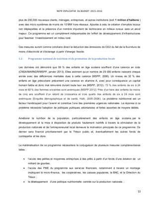 NOTE EXPLICATIVE DU BUDGET 2015-2016
13
plus de 200,000 nouveaux clients, ménages, entreprises, et autres institutions (soit 1 million d’haïtiens )
avec des micro systèmes de moins de 10 MW hors-réseaux. Ajoutée à cela, la création d’emplois locaux
non déplaçables et la présence d’un nombre important de techniciens en milieux ruraux sera un atout
majeur. Ce programme est un complément indispensable de l’effort de développement d’infrastructures
pour favoriser l’investissement en milieu rural.
Ces mesures auront comme corollaire direct la réduction des émissions de CO2 du fait de la fourniture de
moins d’électricité et d’éclairage à partir d’énergie fossile.
5.2- Programme national de nutrition et de promotion de la production locale
Les données ont démontré que 59 % des enfants en âge scolaire souffrent d’une carence en iode
(CNSA/MARNDR/MSPP, janvier 2013). Elles estiment qu’un nombre de 29 000 enfants naissent chaque
année avec des déficiences mentales dues à cette carence (MSPP, 2006). Un niveau de 32 % des
enfants en âge préscolaire présentent une carence en vitamine A, avec pour conséquence un capital
humain faible et donc mal rémunéré durant toute leur vie (MSPP, 2012). 73 % des enfants de six à 24
mois et 60 % des femmes enceintes sont anémiques (MSPP 2012). Près d’un tiers des enfants de moins
de cinq ans souffrent d’un retard de croissance et trois quarts des enfants de six à 24 mois sont
anémiques (Enquête démographique et de santé, Haïti, 2005-2006). Le problème nutritionnel est un
facteur handicapant pour l’avenir et constitue l’une des premières urgences nationales. La réponse à ce
problème nécessite l’adoption de politiques publiques volontaristes et fortes assorties de moyens dédiés.
Améliorer la nutrition de la population, particulièrement des enfants en âge scolaire, par le
développement et la mise à disposition de produits hautement nutritifs à travers la stimulation de la
production nationale et de l’entrepreneuriat local demeure la motivation principale de ce programme. Ce
dernier sera financé prioritairement par le Trésor public et, éventuellement les autres fonds de
contrepartie et les dons.
La matérialisation de ce programme nécessitera la conjugaison de plusieurs mesures complémentaires
telles :
 l’accès des petites et moyennes entreprises à des prêts à partir d’un fonds d’une dotation de un
milliard de gourdes;
 l’accès des PME du programme aux services financiers, notamment à travers un montage
impliquant la micro-finance, les coopératives, les caisses populaires, la BNC, et la Direction du
Trésor ;
 le développement d’une politique nutritionnelle centrée sur la production nationale ;
 