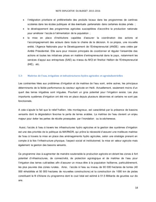NOTE EXPLICATIVE DU BUDGET 2015-2016
14
 l’intégration prioritaire et préférentielle des produits locaux dans les programmes de cantines
scolaires dans les écoles publiques et des éventuels partenariats dans certaines écoles privés ;
 le développement des programmes agricoles susceptibles d’accroître la production nationale
pour améliorer l’accès à l’alimentation de la population ;
 la mise en place d’institutions capables d’assurer la coordination des actions et
l’accompagnement des acteurs dans toute la chaine de la décision. A ce propos, une nouvelle
entité, l’Agence Nationale pour le Développement de l’Entrepreneuriat (ANDE) sera créée par
Arrêté Présidentiel. Elle aura pour mission principale de coordonner et réguler l’ensemble des
actions et toutes les initiatives prises en matière d’entrepreneuriat dans le pays, notamment les
services d’appui aux entreprises (SAE) au niveau du MCI et l’Institut Haïtien de l’Entrepreneuriat
(IHE), etc.
5.3- Maitrise de l’eau, irrigation et infrastructures hydro agricoles et agroindustrielles
Les contraintes liées aux problèmes d’irrigation et de maitrise de l’eau sont, entre autres, les principaux
déterminants de la faible performance du secteur agricole en Haïti. Actuellement, seulement moins d’un
quart des terres irrigables sont irriguées. Pourtant un gros potentiel pour l’irrigation existe. Les plus
importants systèmes d’irrigation ont été mis en place depuis plusieurs décennies et certains ne sont pas
fonctionnels.
A cela s’ajoute le fait que le relief haïtien, très montagneux, est caractérisé par la présence de bassins
versants dont la dégradation favorise la perte de terres arables. La maitrise de l’eau devient un enjeu
majeur pour éviter les pertes de récolte provoquées par l’inondation ou la sécheresse.
Aussi, l’accès à l’eau à travers les infrastructures hydro agricoles et la gestion des systèmes d’irrigation
est une des priorités de la politique du MARNDR, qui prône la nécessité d’assurer une meilleure maitrise
de l’eau à travers la mise en place des aménagements hydro agricoles, selon une stratégie prenant en
compte à la fois l’infrastructure physique, l’aspect social et institutionnel, la mise en valeur agricole mais
également la gestion des bassins versants.
Ce programme vise à augmenter de manière soutenable la production agricole en dotant les zones à fort
potentiel d’infrastructures, de connectivité, de protection agrologique et de maitrise de l’eau pour
l’irrigation des terres cultivables afin d’assurer un mieux-être à la population haïtienne, particulièrement,
les plus pauvres des zones rurales. Ainsi, l’accès à l’eau au niveau de 90 000 hectares de terres (40
000 réhabilités et 50 000 hectares de nouvelles constructions) et la construction de 1000 km de pistes
constituent le fil d’Ariane du programme dont le cout total est estimé à 51.5 Milliards de gourdes sur dix
ans.
 