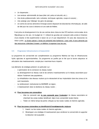 NOTE EXPLICATIVE DU BUDGET 2015-2016
16
 Un dispensaire ;
 Les services administratifs de base (état civil, police et sécurité, etc.) ;
 Une école professionnelle (arts culinaires, techniques agricoles, coupe et couture) ;
 Une auberge pour héberger les gens de passage ;
 Un centre de service alimenté à l’énergie solaire disposant de laboratoires informatiques, de salle
de télé pour les cours à distance et une salle de théâtre.
Il est prévu le développement d’un de ces centres dans chacune des 570 sections communales de la
République sur dix ans. Un budget de 1.1 milliard de gourdes est consacré cette année à l’érection
d’une dizaine à titre expérimental à raison de un (1) par département. En plus des ressources du
trésor public, un fonds spécial « fonds de solidarité inter-haïtienne » sera créé, Il sera alimenté par
des ressources collectées à travers un téléthon à organiser tous les ans.
5.5- Programme Infrastructures et Connectivité
Le programme de connectivité est complémentaire au programme Maitrise de l’eau et infrastructures
hydro agricoles et agroindustrielles. Ce programme se justifie par le fait que la bonne séquence et
articulation des investissements compte pour maximiser leurs impacts.
Les éléments de stratégie porteront en particulier sur :
- L’optimisation de la connexion du réseau routier;
- Le développement du réseau rural et de certains investissements sur le réseau secondaire pour
réduire l’isolement des populations;
- La réhabilitation des réseaux routiers qui le nécessitent et leur implantation dans les zones où ils
sont inexistants;
- Le renforcement institutionnel du MARNDR en région;
- L’investissement dans la résilience du réseau routier ;
a) Pour les zones non connectées
o Aller du connecté vers le non connecté pour l’extension du réseau secondaire en
cherchant les zones isolées bénéficiant déjà d’une connectivité locale interne
o Traiter en même temps les points critiques sur les routes rurales et chemins agricoles.
b) Pour les zones connectées ou bénéficiant d’investissements majeurs
1. Investir sur les routes rurales et chemins agricoles ;
2. Développer une stratégie d’investissement pour améliorer la connectivité et supporter
la réduction de la pauvreté ;
 