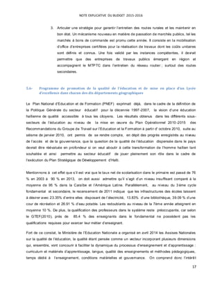 NOTE EXPLICATIVE DU BUDGET 2015-2016
17
3. Articuler une stratégie pour garantir l’entretien des routes rurales et les maintenir en
bon état. Un mécanisme nouveau en matière de passation de marchés publics, tel les
marchés à bons de commande est promu cette année. Il consiste en la mobilisation
d’office d’entreprises certifiées pour la réalisation de travaux dont les coûts unitaires
sont définis et connus. Une fois validé par les instances compétentes, il devrait
permettre que des entreprises de travaux publics émergent en région et
accompagnent le MTPTC dans l’entretien du réseau routier ; surtout des routes
secondaires.
5.6- Programme de promotion de la qualité de l’éducation et de mise en place d’un Lycée
d’excellence dans chacun des dix départements géographiques
Le Plan National d’Education et de Formation (PNEF) exprimait déjà, dans le cadre de la définition de
la Politique Générale du secteur éducatif pour la décennie 1997-2007, la vision d’une éducation
haïtienne de qualité accessible ȧ tous les citoyens. Les résultats obtenus dans les différents sous-
secteurs de l’éducation au niveau de la mise en œuvre du Plan Opérationnel 2010 -2015 des
Recommandations du Groupe de Travail sur l’Education et la Formation ȧ partir d' octobre 2010, suite au
séisme de janvier 2010, ont permis de se rendre compte, en dépit des progrès enregistrés au niveau
de l’accès et de la gouvernance, que la question de la qualité de l’éducation dispensée dans le pays
devrait être réévaluée en profondeur si on veut aboutir à cette transformation de l’homme haïtien tant
souhaitée et ainsi permettre au secteur éducatif de jouer pleinement son rôle dans le cadre de
l’exécution du Plan Stratégique de Développement d’Haïti.
Mentionnons ȧ cet effet que s’il est vrai que le taux net de scolarisation dans le primaire est passé de 76
% en 2003 ȧ 90 % en 2013, on doit aussi admettre qu’il s’agit d’un niveau insuffisant comparé ȧ la
moyenne de 95 % dans la Caraïbe et l’Amérique Latine. Parallèlement, au niveau du 3 ѐme cycle
fondamental et secondaire, le recensement de 2011 indique que les infrastructures des écoles laissent
ȧ désirer avec 23.35% d’entre elles disposant de l’électricité, 13.83% d’une bibliothèque, 39.09 % d’une
cour de récréation et 26.91 % d’eau potable. Les redoublants au niveau de la 7ѐme année atteignent en
moyenne 10 %. De plus, la qualification des professeurs dans le système reste préoccupante, car selon
le GTEF(2010), près de 85.4 % des enseignants dans le fondamental ne possèdent pas les
qualifications requises pour exercer leur métier d’enseignant.
Fort de ce constat, le Ministère de l’Education Nationale a organisé en avril 2014 les Assises Nationales
sur la qualité de l’éducation, la qualité étant pensée comme un vecteur incorporant plusieurs dimensions
qui, ensemble, vont concourir ȧ faciliter la dynamique du processus d’enseignement et d’apprentissage :
curriculum et matériels d’apprentissage, langue, qualité des enseignements et méthodes pédagogiques,
temps dédié ȧ l’enseignement, conditions matérielles et gouvernance. On comprend donc l’intérêt
 