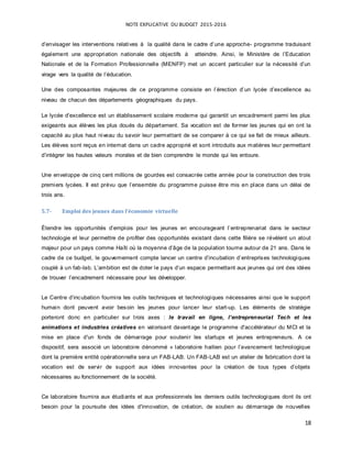 NOTE EXPLICATIVE DU BUDGET 2015-2016
18
d’envisager les interventions relatives à la qualité dans le cadre d’une approche- programme traduisant
également une appropriation nationale des objectifs à atteindre. Ainsi, le Ministère de l’Education
Nationale et de la Formation Professionnelle (MENFP) met un accent particulier sur la nécessité d’un
virage vers la qualité de l’éducation.
Une des composantes majeures de ce programme consiste en l’érection d’un lycée d’excellence au
niveau de chacun des départements géographiques du pays.
Le lycée d’excellence est un établissement scolaire moderne qui garantit un encadrement parmi les plus
exigeants aux élèves les plus doués du département. Sa vocation est de former les jeunes qui en ont la
capacité au plus haut niveau du savoir leur permettant de se comparer à ce qui se fait de mieux ailleurs.
Les élèves sont reçus en internat dans un cadre approprié et sont introduits aux matières leur permettant
d’intégrer les hautes valeurs morales et de bien comprendre le monde qui les entoure.
Une enveloppe de cinq cent millions de gourdes est consacrée cette année pour la construction des trois
premiers lycées. Il est prévu que l’ensemble du programme puisse être mis en place dans un délai de
trois ans.
5.7- Emploi des jeunes dans l’économie virtuelle
Étendre les opportunités d’emplois pour les jeunes en encourageant l’entreprenariat dans le secteur
technologie et leur permettre de profiter des opportunités existant dans cette filière se révèlent un atout
majeur pour un pays comme Haïti où la moyenne d’âge de la population tourne autour de 21 ans. Dans le
cadre de ce budget, le gouvernement compte lancer un centre d’incubation d’entreprises technologiques
couplé à un fab-lab. L’ambition est de doter le pays d’un espace permettant aux jeunes qui ont des idées
de trouver l’encadrement nécessaire pour les développer.
Le Centre d’incubation fournira les outils techniques et technologiques nécessaires ainsi que le support
humain dont peuvent avoir besoin les jeunes pour lancer leur start-up. Les éléments de stratégie
porteront donc en particulier sur trois axes : le travail en ligne, l’entrepreneuriat Tech et les
animations et industries créatives en valorisant davantage le programme d'accélérateur du MCI et la
mise en place d'un fonds de démarrage pour soutenir les startups et jeunes entrepreneurs. A ce
dispositif, sera associé un laboratoire dénommé « laboratoire haitien pour l’avancement technologique
dont la première entité opérationnelle sera un FAB-LAB. Un FAB-LAB est un atelier de fabrication dont la
vocation est de servir de support aux idées innovantes pour la création de tous types d’objets
nécessaires au fonctionnement de la société.
Ce laboratoire fournira aux étudiants et aux professionnels les derniers outils technologiques dont ils ont
besoin pour la poursuite des idées d'innovation, de création, de soutien au démarrage de nouvelles
 