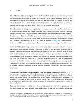 NOTE EXPLICATIVE DU BUDGET 2015-2016
3
1. CONTEXTE
2014-2015 a été, à beaucoup d'égards, une année fiscale difficile. La baisse des ressources, provenant
de l’arrangement pétro-caribe, a entrainé une réduction de la masse budgétaire globale et une
rectification du budget au mois de mars 2015. Les difficultés rencontrées par certaines institutions et la
nécessité de soutenir les priorités du Gouvernement notamment à travers l'achèvement ou la mise sur
pied de certains projets, ont conduit, en fin d'exercice, à de nouveaux ajustements.
Bien sûr, les aléas de la conjoncture socio-politique ont eu, comme souvent, des effets indésirables sur
la situation de l'économie et des finances publiques. Mais, une gestion prudente a permis d’améliorer
l’épargne publique (solde budgétaire courant) et ainsi dégager plus de ressources autonomes pour des
Investissements. Cependant, le déficit quasi fiscal induit par la mauvaise performance et les contrats
d’achat d’énergie de l’EDH sont en train de saper les efforts de renforcement budgétaire (voir Tableau
des Opérations Financières de l’État, TOFE, sur le site du Ministère : mef.gouv.ht). C’est pour cela que
la réforme de l’EDH est primordiale et que le Gouvernement y met toute son énergie et sa détermination.
L’année 2014-2015, étant marqué par un resserrement des conditions monétaires et budgétaires, et un
environnement socio politique empreint d’incertitude, la prudence est nécessaire dans l’exercice de
projection des principales variables macroéconomiques pour 2015-2016. Nous abordons pourtant l’année
fiscale avec la confiance dans la volonté des acteurs de s’assurer que le meilleur sera fait dans ce
contexte fragile et de forte contrainte financière pour maintenir le pays sur une dynamique de progrès,
d’où l’idée des pactes pour l’emploi et la croissance économique inclusive 1 que le Gouvernement
promeut. Cela facilitera la mise en place de la politique de relance agricole, une convergence des
investissements sectoriels vers une augmentation de la production globale du pays tout en avançant vers
les objectifs sectoriels spécifiques (nutrition, sécurité alimentaire, connectivité, agro transformation,
tourisme etc…
L’examen de la réalité nous a enseigné quand il faut faire plus et mieux dans un contexte où il n’y a
pas davantage de ressources, il faut nécessairement le faire autrement. C’est pour cela que le
gouvernement a posé un ensemble des jalons importants qui vont durablement favoriser une meilleure
gestion des deniers publics. Des réformes clés ont été initiées, renforcées et/ou accélérées. En
témoignent, l'inauguration et le lancement du Compte Unique Trésor (CUT), le renforcement de la gestion
de la trésorerie, le déploiement des postes comptables et les avancées importantes en matière de
réforme budgétaire.
Des innovations majeures ont été introduites en matière de financement du budget. Au cours de
cet exercice fiscal, des outils puissants seront expérimentés en vue, tout en réduisant certains taux,
1 Le Pacte pour l’Emploi et la Croissance est un document de politique, initié par le Ministre de l’Economie et des
Finances, qui définit un ensemble d’outils et de mesures en accord avec les acteurs socioéconomiques concernés
pour asseoirune dynamique de croissance et création d’emplois durables.
 