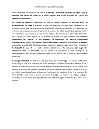 NOTE EXPLICATIVE DU BUDGET 2015-2016
4
mais d’augmenter les capacités de collecte, d’assurer l’autonomie financière de l’État. Pour la
première fois, depuis les années 80, le budget national sera financé à hauteur de 75% par des
ressources domestiques.
Le budget de l'exercice ambitionne de faire du secteur agricole un véritable levier du
développement du pays. Il envisage, à coté d'un ensemble de projets visant l'amélioration des
infrastructures de base, de construire et de réhabiliter les infrastructures agricoles et hydrauliques afin
d’éliminer les principaux goulots d’étranglement du secteur. Des efforts devront être déployés d’amont
en aval dans les autres secteurs tels les Travaux Publics, l'Environnement, le Commerce et l’Industrie
pour appuyer le secteur agricole et lui permettre de réaliser son plein potentiel. Une meilleure
organisation des marchés et des systèmes de distribution, un meilleur encadrement
institutionnel du foncier, l’introduction d’incitatifs fiscaux et financiers, la promotion du système
national de la qualité et le développement du programme des micro-parcs industriels complètent
le dispositif de support à ce secteur dont la contribution à la croissance doit augmenter
rapidement (17% en 2015-2016), ce qui répond aux dispositions du Plan Stratégique du
Développement d'Haïti (PSDH) où l'agriculture joue un rôle moteur dans la quête de l'autosuffisance
alimentaire.
Le budget 2015-2016 s’inscrit dans une dynamique de rééquilibrage économique et financier.
C’est pourquoi 2015-2016 sera donc une année d'initiation d’un nombre important de réformes visant à
l'amélioration de l'utilisation des fonds publics, à la réduction de la dépendance de l'apport externe, dans
le souci de favoriser une meilleure maitrise du processus budgétaire aux pouvoirs publics et, à fortiori,
un meilleur impact des politiques publiques sur l'amélioration des conditions de vie de la population. De
telles priorités seront reflétées dans le document du budget. Les réformes et politiques engagées
devront ouvrir la voie à une dynamique de croissance forte et un regain d’autonomie de la nation sur sa
destinée.
 
