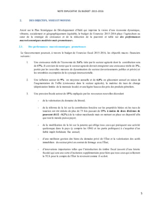 NOTE EXPLICATIVE DU BUDGET 2015-2016
5
2. DES OBJECTIFS, VOIES ET MOYENS
Ancré sur le Plan Stratégique de Développement d’Haïti qui imprime la vision d’une économie dynamique,
vibrante, socialement et géographiquement équitable, le budget de l’exercice 2015-2016 place l’agriculture au
cœur de la stratégie de croissance et de la réduction de la pauvreté et table sur des performances
macroéconomiques modérées mais prometteuses.
2.1. Des performances macroéconomiques prometteuses
Le Gouvernement poursuit, à travers le budget de l’exercice fiscal 2015-2016, les objectifs macro- financiers
suivants :
1. Une croissance réelle de l’économie de 3.6% tirée par le secteur agricole dont la contribution sera
de 17% . Il convient de noter que le secteur agricole devrait enregistrer une croissance réelle de 3% ,
portée par les nouvelles mesures de dynamisation du secteur (investissements publics et privés) et
les retombées escomptées de la synergie intersectorielle.
2. Une inflation autour de 9% en moyenne annuelle et de 6.0% en glissement annuel en raison de
l’augmentation de l’offre (croissance dans le secteur agricole), la maitrise du taux de change
(dépréciation limitée de la monnaie locale) et une légère hausse des prix des produits pétroliers.
3. Une pression fiscale autour de 15% expliquée par les ressources nouvelles découlant
- de la valorisation du domaine du littoral;
- de la réforme de la loi sur la contribution foncière sur les propriétés bâties où les taux de
taxation ont été réduits de plus de 75 fois passant de 15% à moins de deux dixièmes de
pourcent (0.12 - 0.2% ) de la valeur marchande mais en mettant en place un dispositif afin
que tout le monde puisse payer;
- de la modification de la loi sur la patente qui oblige tous ceux qui pratiquent une activité
quelconque dans le pays (y compris les ONG et les partis politiques) à s’acquitter d’un
faible impôt forfaitaire fixe annuel;
- d’une meilleure gestion des biens du domaine privé de l’État et la valorisation des actifs
immobiliers du secteur privé en contrat de fermage avec l’État;
- d’innovations importantes telles que l’introduction du timbre fiscal (assorti d’une loterie
fiscale) qui sera une sorte d’incitation supplémentaire pour faire que tous ceuxqui collectent
la TCA pour le compte de l’État la reversent comme il se doit.
 