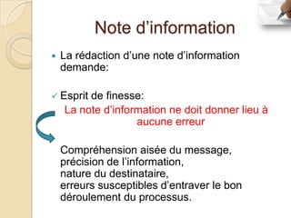 Note d’information
   La rédaction d’une note d’information
    demande:

 Esprit de finesse:
    La note d’information ne doit donner lieu à
                   aucune erreur

    Compréhension aisée du message,
    précision de l’information,
    nature du destinataire,
    erreurs susceptibles d’entraver le bon
    déroulement du processus.
 