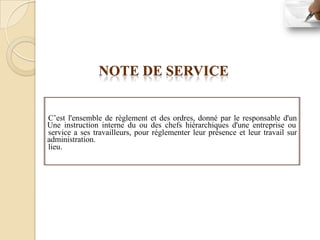 NOTE DE SERVICE


C’est l'ensemble de règlement et des ordres, donné par le responsable d'un
Une instruction interne du ou des chefs hiérarchiques d'une entreprise ou
service a ses travailleurs, pour réglementer leur présence et leur travail sur
administration.
lieu.
 