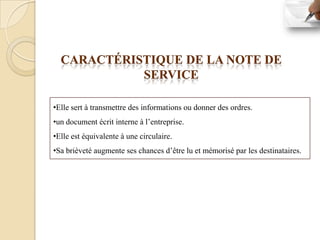 CARACTÉRISTIQUE DE LA NOTE DE
            SERVICE

•Elle sert à transmettre des informations ou donner des ordres.
•un document écrit interne à l’entreprise.
•Elle est équivalente à une circulaire.
•Sa brièveté augmente ses chances d’être lu et mémorisé par les destinataires.
 